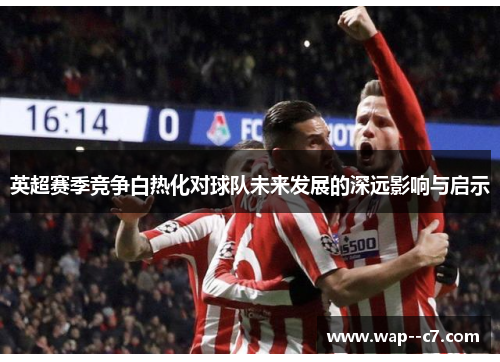 英超赛季竞争白热化对球队未来发展的深远影响与启示