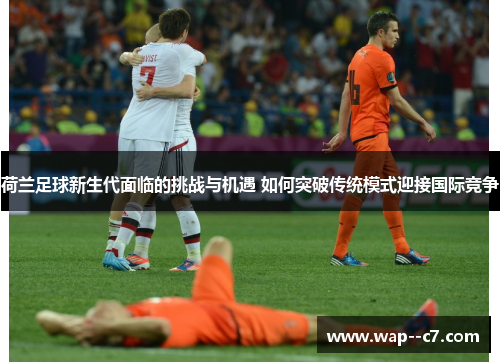 荷兰足球新生代面临的挑战与机遇 如何突破传统模式迎接国际竞争