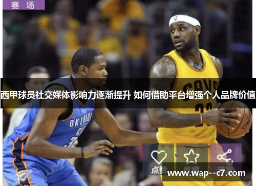 西甲球员社交媒体影响力逐渐提升 如何借助平台增强个人品牌价值
