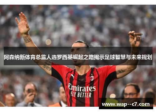 阿森纳新体育总监人选罗西基崛起之路揭示足球智慧与未来规划