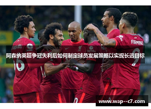 阿森纳英超争冠失利后如何制定球员发展策略以实现长远目标 阿森纳英超争冠失利后如何制定球员发展策略以实现长远目标