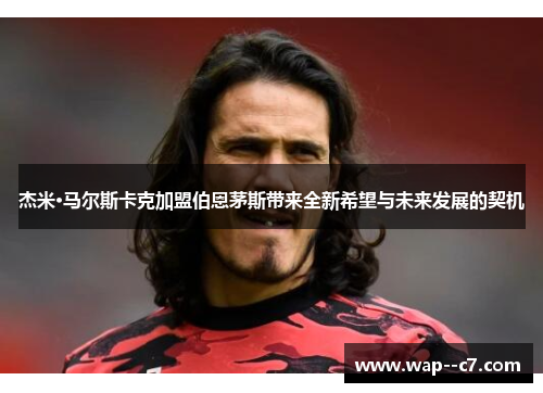 杰米·马尔斯卡克加盟伯恩茅斯带来全新希望与未来发展的契机 杰米·马尔斯卡克加盟伯恩茅斯带来全新希望与未来发展的契机