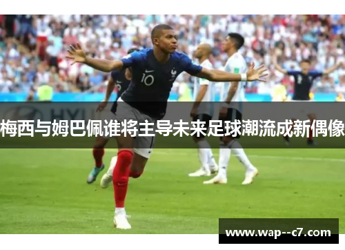 梅西与姆巴佩谁将主导未来足球潮流成新偶像 梅西与姆巴佩谁将主导未来足球潮流成新偶像