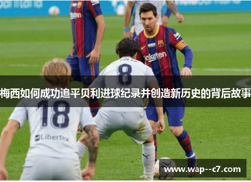 梅西如何成功追平贝利进球纪录并创造新历史的背后故事 梅西如何成功追平贝利进球纪录并创造新历史的背后故事