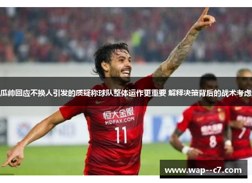瓜帅回应不换人引发的质疑称球队整体运作更重要 解释决策背后的战术考虑