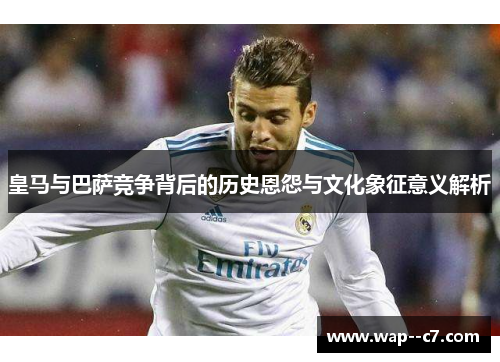皇马与巴萨竞争背后的历史恩怨与文化象征意义解析