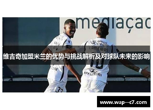 维吉奇加盟米兰的优势与挑战解析及对球队未来的影响