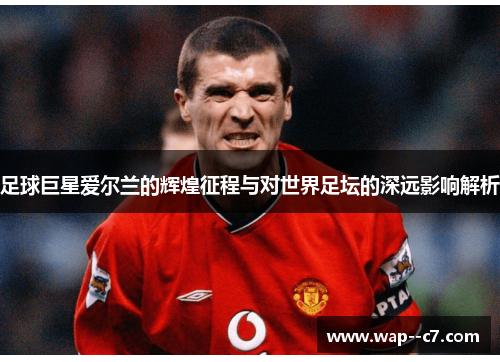 足球巨星爱尔兰的辉煌征程与对世界足坛的深远影响解析