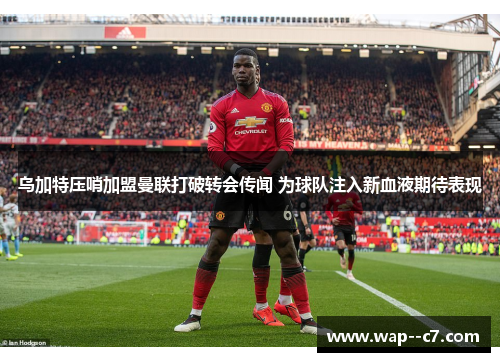 乌加特压哨加盟曼联打破转会传闻 为球队注入新血液期待表现