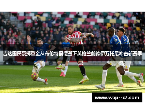 吉达国民豪掷重金从布伦特福德签下英格兰前锋伊万托尼冲击新赛季