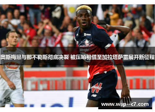 奥斯梅恩与那不勒斯彻底决裂 被压哨租借至加拉塔萨雷展开新征程 奥斯梅恩与那不勒斯彻底决裂 被压哨租借至加拉塔萨雷展开新征程