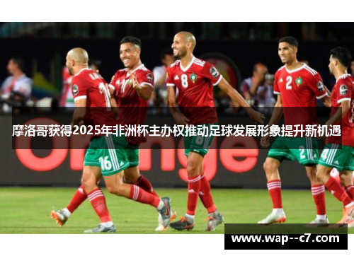 摩洛哥获得2025年非洲杯主办权推动足球发展形象提升新机遇