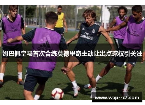 姆巴佩皇马首次合练莫德里奇主动让出点球权引关注