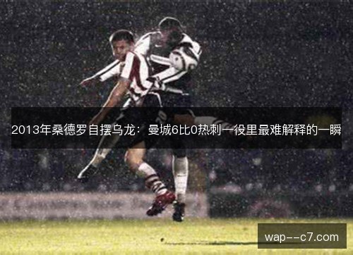 2013年桑德罗自摆乌龙:曼城6比0热刺一役里最难解释的一瞬 2013年桑德罗自摆乌龙:曼城6比0热刺一役里最难解释的一瞬